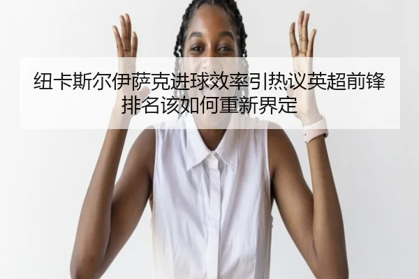 纽卡斯尔伊萨克进球效率引热议英超前锋排名该如何重新界定