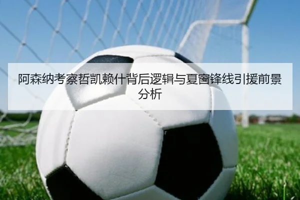 阿森纳考察哲凯赖什背后逻辑与夏窗锋线引援前景分析
